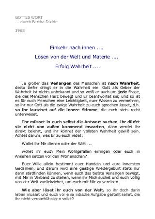 GOTTES WORT
... durch Bertha Dudde
3968
Einkehr nach innen ....
Lösen von der Welt und Materie ....
Erfolg Wahrheit ....
Je größer das Verlangen des Menschen ist nach Wahrheit,
desto tiefer dringt er in die Wahrheit ein. Gott als Geber der
Wahrheit ist nichts unbekannt und so weiß er auch um jede Frage,
die des Menschen Herz bewegt und Er beantwortet sie; und so ist
es für euch Menschen eine Leichtigkeit, euer Wissen zu vermehren,
so ihr nur Gott als die ewige Wahrheit zu euch sprechen lasset, d.h.
so ihr lauschet auf die innere Stimme, die euch stets recht
unterweiset.
Ihr müsset in euch selbst die Antwort suchen, ihr dürfet
sie nicht von außen kommend erwarten, dann werdet ihr
direkt belehrt, und ihr könnet der vollsten Wahrheit gewiß sein.
Achtet darum, was Er zu euch redet:
Wollet ihr Mir dienen oder der Welt ....
wollet ihr euch Mein Wohlgefallen erringen oder euch in
Ansehen setzen vor den Mitmenschen?
Euer Wille allein bestimmt euer Handeln und eure innersten
Gedanken, und darum wird eine geistige Wiedergeburt stets nur
dann stattfinden können, wenn euch das tiefste Verlangen bewegt,
mit Mir in Verband zu stehen, wenn ihr Mich suchet und euch völlig
von der Welt zurückziehet, um euch mit Mir zu vereinen.
Wie aber löset ihr euch von der Welt, so ihr doch darin
leben müsset und euch vor eine irdische Aufgabe gestellt sehet, die
ihr nicht vernachlässigen sollet?
 