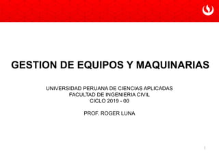 1
GESTION DE EQUIPOS Y MAQUINARIAS
UNIVERSIDAD PERUANA DE CIENCIAS APLICADAS
FACULTAD DE INGENIERIA CIVIL
CICLO 2019 - 00
PROF. ROGER LUNA
 