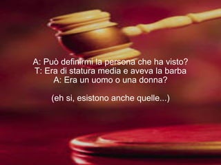 A: Può definirmi la persona che ha visto? T: Era di statura media e aveva la barba A: Era un uomo o una donna? (eh si, esistono anche quelle...) 