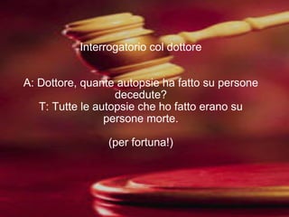 Interrogatorio col dottore A: Dottore, quante autopsie ha fatto su persone decedute? T: Tutte le autopsie che ho fatto erano su persone morte. (per fortuna!) 