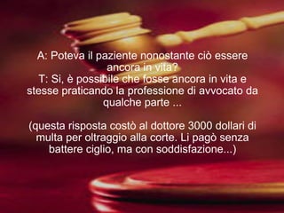A: Poteva il paziente nonostante ciò essere ancora in vita? T: Si, è possibile che fosse ancora in vita e stesse praticando la professione di avvocato da qualche parte ... (questa risposta costò al dottore 3000 dollari di multa per oltraggio alla corte. Li pagò senza battere ciglio, ma con soddisfazione...) 