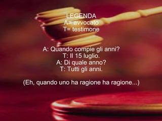 LEGENDA A= avvocato T= testimone A: Quando compie gli anni? T: Il 15 luglio. A: Di quale anno? T: Tutti gli anni. (Eh, quando uno ha ragione ha ragione...) 