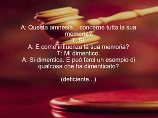 A: Questa amnesia... concerne tutta la sua memoria? T: Si. A: E come influenza la sua memoria? T: Mi dimentico. A: Si dimentica. E può farci un esempio di qualcosa che ha dimenticato? (deficiente...) 