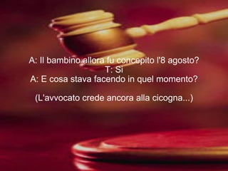 A: Il bambino allora fu concepito l'8 agosto? T: Si A: E cosa stava facendo in quel momento? (L'avvocato crede ancora alla cicogna...) 