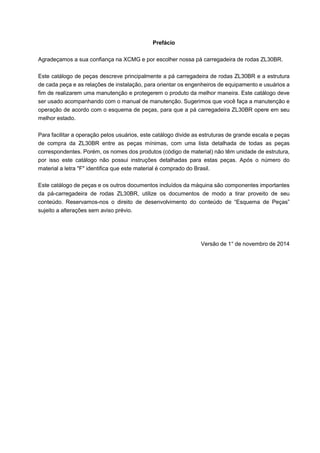 Prefácio
Agradeçamos a sua confiança na XCMG e por escolher nossa pá carregadeira de rodas ZL30BR.
Este catálogo de peças descreve principalmente a pá carregadeira de rodas ZL30BR e a estrutura
de cada peça e as relações de instalação, para orientar os engenheiros de equipamento e usuários a
fim de realizarem uma manutenção e protegerem o produto da melhor maneira. Este catálogo deve
ser usado acompanhando com o manual de manutenção. Sugerimos que você faça a manutenção e
operação de acordo com o esquema de peças, para que a pá carregadeira ZL30BR opere em seu
melhor estado.
Para facilitar a operação pelos usuários, este catálogo divide as estruturas de grande escala e peças
de compra da ZL30BR entre as peças mínimas, com uma lista detalhada de todas as peças
correspondentes. Porém, os nomes dos produtos (código de material) não têm unidade de estrutura,
por isso este catálogo não possui instruções detalhadas para estas peças. Após o número do
material a letra "F" identifica que este material é comprado do Brasil.
Este catálogo de peças e os outros documentos incluídos da máquina são componentes importantes
da pá-carregadeira de rodas ZL30BR, utilize os documentos de modo a tirar proveito de seu
conteúdo. Reservamos-nos o direito de desenvolvimento do conteúdo de “Esquema de Peças”
sujeito a alterações sem aviso prévio.
Versão de 1° de novembro de 2014
 