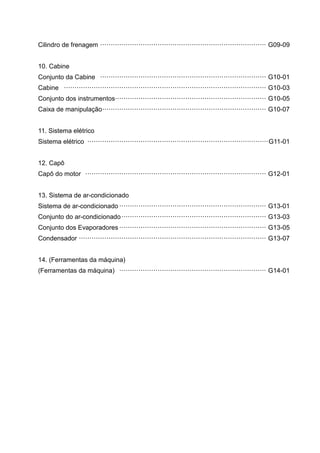 Cilindro de frenagem ·············································································· G09-09
10. Cabine
Conjunto da Cabine ·············································································· G10-01
Cabine ······························································································· G10-03
Conjunto dos instrumentos······································································· G10-05
Caixa de manipulação············································································· G10-07
11. Sistema elétrico
Sistema elétrico ·····················································································G11-01
12. Capô
Capô do motor ····················································································· G12-01
13. Sistema de ar-condicionado
Sistema de ar-condicionado ····································································· G13-01
Conjunto do ar-condicionado···································································· G13-03
Conjunto dos Evaporadores ····································································· G13-05
Condensador ························································································ G13-07
14. (Ferramentas da máquina)
(Ferramentas da máquina) ····································································· G14-01
 