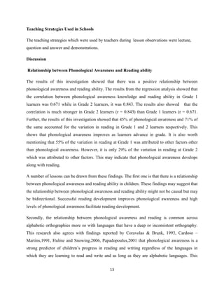 13
Teaching Strategies Used in Schools
The teaching strategies which were used by teachers during lesson observations were lecture,
question and answer and demonstrations.
Discussion
Relationship between Phonological Awareness and Reading ability
The results of this investigation showed that there was a positive relationship between
phonological awareness and reading ability. The results from the regression analysis showed that
the correlation between phonological awareness knowledge and reading ability in Grade 1
learners was 0.671 while in Grade 2 learners, it was 0.843. The results also showed that the
correlation is much stronger in Grade 2 learners (r = 0.843) than Grade 1 learners (r = 0.671.
Further, the results of this investigation showed that 45% of phonological awareness and 71% of
the same accounted for the variation in reading in Grade 1 and 2 learners respectively. This
shows that phonological awareness improves as learners advance in grade. It is also worth
mentioning that 55% of the variation in reading at Grade 1 was attributed to other factors other
than phonological awareness. However, it is only 29% of the variation in reading at Grade 2
which was attributed to other factors. This may indicate that phonological awareness develops
along with reading.
A number of lessons can be drawn from these findings. The first one is that there is a relationship
between phonological awareness and reading ability in children. These findings may suggest that
the relationship between phonological awareness and reading ability might not be causal but may
be bidirectional. Successful reading development improves phonological awareness and high
levels of phonological awareness facilitate reading development.
Secondly, the relationship between phonological awareness and reading is common across
alphabetic orthographies more so with languages that have a deep or inconsistent orthography.
This research also agrees with findings reported by Coravolas & Brunk, 1993, Cardoso –
Martins,1991, Hulme and Snowing,2006, Papadopoulus,2001 that phonological awareness is a
strong predictor of children‟s progress in reading and writing regardless of the languages in
which they are learning to read and write and as long as they are alphabetic languages. This
 