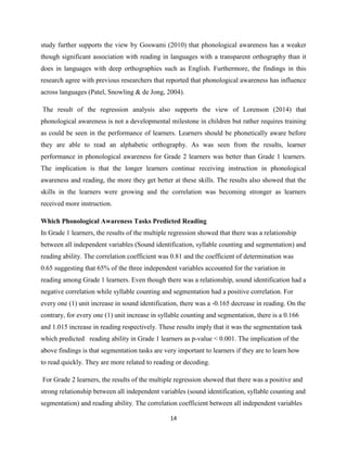 14
study further supports the view by Goswami (2010) that phonological awareness has a weaker
though significant association with reading in languages with a transparent orthography than it
does in languages with deep orthographies such as English. Furthermore, the findings in this
research agree with previous researchers that reported that phonological awareness has influence
across languages (Patel, Snowling & de Jong, 2004).
The result of the regression analysis also supports the view of Lorenson (2014) that
phonological awareness is not a developmental milestone in children but rather requires training
as could be seen in the performance of learners. Learners should be phonetically aware before
they are able to read an alphabetic orthography. As was seen from the results, learner
performance in phonological awareness for Grade 2 learners was better than Grade 1 learners.
The implication is that the longer learners continue receiving instruction in phonological
awareness and reading, the more they get better at these skills. The results also showed that the
skills in the learners were growing and the correlation was becoming stronger as learners
received more instruction.
Which Phonological Awareness Tasks Predicted Reading
In Grade 1 learners, the results of the multiple regression showed that there was a relationship
between all independent variables (Sound identification, syllable counting and segmentation) and
reading ability. The correlation coefficient was 0.81 and the coefficient of determination was
0.65 suggesting that 65% of the three independent variables accounted for the variation in
reading among Grade 1 learners. Even though there was a relationship, sound identification had a
negative correlation while syllable counting and segmentation had a positive correlation. For
every one (1) unit increase in sound identification, there was a -0.165 decrease in reading. On the
contrary, for every one (1) unit increase in syllable counting and segmentation, there is a 0.166
and 1.015 increase in reading respectively. These results imply that it was the segmentation task
which predicted reading ability in Grade 1 learners as p-value < 0.001. The implication of the
above findings is that segmentation tasks are very important to learners if they are to learn how
to read quickly. They are more related to reading or decoding.
For Grade 2 learners, the results of the multiple regression showed that there was a positive and
strong relationship between all independent variables (sound identification, syllable counting and
segmentation) and reading ability. The correlation coefficient between all independent variables
 