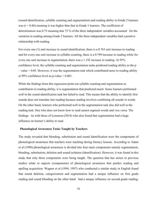 15
(sound identification, syllable counting and segmentation) and reading ability in Grade 2 learners
was (r = 0.86) meaning it was higher than that in Grade 1 learners. The coefficient of
determination was 0.73 meaning that 73 % of the three independent variables accounted for the
variation in reading among Grade 2 learners. All the three independent variables had a positive
relationship with reading.
For every one (1) unit increase in sound identification, there is a 0.763 unit increase in reading
and for every one unit increase in syllable counting, there is a 0.799 increase in reading while for
every one unit increase in segmentation, there was a 1.192 increase in reading. At 95%
confidence level, the syllable counting and segmentation tasks predicted reading ability as the p
– value ˂ 0.05. However, it was the segmentation task which contributed more to reading ability
at 99% confidence level as p-value ˂ 0.001.
While the findings from this regression point out syllable counting and segmentation as
contributors to reading ability, it is segmentation that predicted much. Some learners performed
well in the sound identification task but failed to read. This means that the ability to identify first
sounds does not translate into reading because reading involves combining all sounds in words.
On the other hand, learners who performed well in the segmentation task also did well in the
reading task. One who does not know how to read cannot segment words and vice versa. The
findings tie with those of Lorenson (2014) who also found that segmentation had a huge
influence on learner‟s ability to read.
Phonological Awareness Tasks Taught by Teachers
The study revealed that blending, substitution and sound identification were the components of
phonological awareness that teachers were teaching during literacy lessons. According to Adam
et al (1998) phonological awareness is divided into four main components namely segmentation,
blending, substitution, deletion and sound isolation (identification). However, it was found in this
study that only three components were being taught. The question that has arisen in previous
studies relate to aspects (components) of phonological awareness that predict reading and
spelling acquisition. Wagner et al (1994, 1997) who conducted a similar study in English found
that sound deletion, categorization and segmentation had a unique influence on first grade
reading and sound blending on the other hand had a unique influence on second grade reading.
 