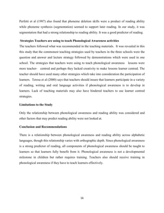 16
Perfetti et al (1987) also found that phoneme deletion skills were a product of reading ability
while phoneme synthesis (segmentation) seemed to support later reading. In our study, it was
segmentation that had a strong relationship to reading ability. It was a good predictor of reading.
Strategies Teachers are using to teach Phonological Awareness activities
The teachers followed what was recommended in the teaching materials. It was revealed in this
this study that the commonest teaching strategies used by teachers in the three schools were the
question and answer and lecture strategy followed by demonstrations which were used in one
school. The strategies that teachers were using to teach phonological awareness lessons were
more teacher- centred and perhaps they lacked creativity to make lessons learner centred. The
teacher should have used many other strategies which take into consideration the participation of
learners. Teresa et al (2000) says that teachers should insure that learners participate in a variety
of reading, writing and oral language activities if phonological awareness is to develop in
learners. Lack of teaching materials may also have hindered teachers to use learner centred
strategies.
Limitations to the Study
Only the relationship between phonological awareness and reading ability was considered and
other factors that may predict reading ability were not looked at.
Conclusion and Recommendations
There is a relationship between phonological awareness and reading ability across alphabetic
languages, though this relationship varies with orthographic depth. Since phonological awareness
is a strong predictor of reading, all components of phonological awareness should be taught to
learners so that learners fully benefit from it. Phonological awareness is not a developmental
milestone in children but rather requires training. Teachers also should receive training in
phonological awareness if they have to teach learners effectively.
 