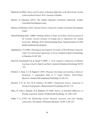 18
Matafwali, B (2005). Nature and Prevalence of Reading Difficulties in the Third Grade: Lusaka
Urban and Rural Schools. M A. Univesity of Zambia.
Ministry of Education (2012). The Zambia Education Curriculum Framework. Lusaka:
Curriculum Development Centre
Ministry of Education. (2013. National Literacy Framework. Lusaka: Curriculum Development
Centre
National Reading Panel. (2000). Teaching Children to Read. An Evidence based assessment of
the scientific research literature of reading and its implications for reading
instructions. Bethesda, M D: National Reading Panel, National Institute of Child
Health and Human Development
Papadopoulos, T.C (2001). Phonological and Gognitive Correlates of Word Reading Acquisition
Under Two Instructional Approaches in Greek. European Journal of Psychology
in Education.16,549 -568.
Patel,T.K, Snowling,M J & de Jong,P F (2004). A Cross Linguistic Comparison of Children
Learning to Read in English and Dutch. Journal of Education Psychology, 96,785
-797.
Perfetti,C A, Beck, L.C & Hughes,C (1987). Phonemic Knowledge and Learning to Read are
Reciprocal; A Longitudinal Study of 1st
Grade Children. Merril-Palmer
Quarterly. Journal of Developmental Psychology.33, 283-319.
Seymour, P H .K, Aro, M & Erskine,J. M (2003). Foundational Literacy Acquisition in
European Orthographies. British Journal of Psychology.94.143 -174.
Share, D, Jorm,A, Maclean, R & Matthews, R (1984). Sources of Individual Differences in
Reading Acquisition. Journal of Educational Psychology, 76, 1309 -1324.
Snider V E (1997) The Relationship between Phonemic awareness and Later Reading
Achievement. The Journal of Education Research. Vol 90. 4. 203 -211.
 