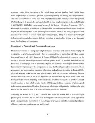 2
acquiring certain skills. According to the United States National Reading Panel (2000), these
skills are phonological awareness, phonics, oral reading fluency, vocabulary and comprehension.
The same skills mentioned above have been adopted in the current Primary Literacy Programme
(PLP) and one of its goals is for learners to be able to read simple sentences by the end of Grade
1 (MESVTEE, 2013).This programme replaced the Primary Reading Programme (PRP).
Phonological awareness is among the skills needed for one to learn initial literacy and should be
taught first before the other skills. Phonological awareness refers to the ability to perceive and
manipulate the sounds of spoken words (Goswami & Bryant, 1990). It is claimed that if taught
to learners, phonological awareness skills are important to learning how to read in any language
using the alphabetic writing system.
Components of Phonemic and Phonological Awareness
Phonemic awareness is a component of phonological awareness and it refers to knowledge of
words at the level of individual sounds – how to segment, blend or manipulate individual sounds
in words (Adam et all, 1998). Goswami & Bryant (1990) define phonological awareness „as the
ability to perceive and manipulate the sounds of spoken words‟. It includes awareness of the
basic units of a language such as phonemes, rhymes and syllables. Phonological awareness has
been understood primarily by the components or tasks that have been used to measure it. These
components are segmentation, blending, substitution and deletion. According to Bruce (1964),
phonemic deletion tasks involve presenting someone with a spoken word and asking them to
delete a particular sound in the word. Segmentation involves breaking whole words down into
their constituent sounds. Blending on the other hand constitutes being able to combine isolated
sounds together to form whole words. Castles (2003) suggested that awareness of phonological
tasks such as segmentation, blending, deletion and substitution will not make children to be able
to read but that it makes them to be better at learning to read at a later date.
According to Adams et al (1998), children who come to school with a well-developed
phonological awareness have a head start making sense of how sounds and letters operate in
print. He argued that a child‟s level of phonological awareness is one of the strongest predictors
of future reading success in grade one and beyond.
 