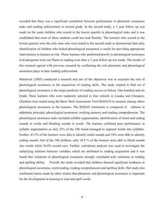 4
revealed that there was a significant correlation between performance in phonemic awareness
tasks and reading achievement in second grade. In the second study, a 3 year follow up was
made on the same children who scored in the lowest quartile in phonological tasks and it was
established that most of these students could not read fluently. The learners who scored in the
lowest quartile were the only ones who were tested in the second study to demonstrate that early
identification of children who lacked phonological awareness is useful for providing appropriate
interventions to learners at risk. Those learners who performed poorly in phonological awareness
in kindergarten were not fluent in reading even after a 3 year follow up was made. The results of
this research agreed with previous research by confirming the role phonemic and phonological
awareness plays in later reading achievement.
Matafwali (2005) conducted a research and one of the objectives was to ascertain the role of
phonological awareness in the acquisition of reading skills. The study wanted to find out if
phonological awareness is the major predictor of reading success or failure .One hundred and six
Grade Three learners who were randomly selected in four schools in Lusaka and Chongwe,
(Zambia) were tested using the Basic Skill Assessment Tool (BASAT) to measure among others
phonological awareness in the learners. The BASAT instrument is composed of subtests in
alphabetic principle, phonological awareness, working memory and reading comprehension. The
phonological awareness tasks included syllable segmentation, identification of initial and ending
sounds in words and blending sounds in words. The learners exhibited poor performance in
syllable segmentation as only 25% of the 106 tested managed to segment words into syllables.
Further, 43.3% of the learners were able to identify initial sounds and 34% were able to identify
ending sounds. Out of the 106 children, only 18.9 % of the learners were able to blend sounds
into words while 36.8% scored zero. Further, correlation analysis was used to investigate the
underlying relations between variables which are attributed to reading acquisition and it was
found that variations in phonological awareness strongly correlated with variations in reading
and spelling ability. Overall, the study revealed that children showed significant weakness in
phonological awareness, word reading, reading comprehension and spelling skills. Her study also
confirmed claims made by other studies that phonemic and phonological awareness is important
for the development in learning to read and spell words.
 