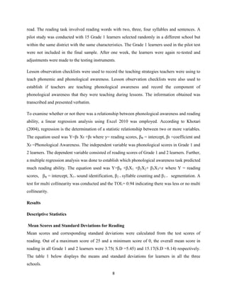 8
read. The reading task involved reading words with two, three, four syllables and sentences. A
pilot study was conducted with 15 Grade 1 learners selected randomly in a different school but
within the same district with the same characteristics. The Grade 1 learners used in the pilot test
were not included in the final sample. After one week, the learners were again re-tested and
adjustments were made to the testing instruments.
Lesson observation checklists were used to record the teaching strategies teachers were using to
teach phonemic and phonological awareness. Lesson observation checklists were also used to
establish if teachers are teaching phonological awareness and record the component of
phonological awareness that they were teaching during lessons. The information obtained was
transcribed and presented verbatim.
To examine whether or not there was a relationship between phonological awareness and reading
ability, a linear regression analysis using Excel 2010 was employed. According to Khotari
(2004), regression is the determination of a statistic relationship between two or more variables.
The equation used was Y=βı Xı +βı where y= reading scores, β₀ = intercept, βı =coefficient and
Xı =Phonological Awareness. The independent variable was phonological scores in Grade 1 and
2 learners. The dependent variable consisted of reading scores of Grade 1 and 2 learners. Further,
a multiple regression analysis was done to establish which phonological awareness task predicted
much reading ability. The equation used was Y=β₀ +βıX1 +β2X2+ β3X3+ where Y = reading
scores, β₀ = intercept, X1= sound identification, β2 = syllable counting and β3 = segmentation. A
test for multi collinearity was conducted and the TOL= 0.94 indicating there was less or no multi
collinearity.
Results
Descriptive Statistics
Mean Scores and Standard Deviations for Reading
Mean scores and corresponding standard deviations were calculated from the test scores of
reading. Out of a maximum score of 25 and a minimum score of 0, the overall mean score in
reading in all Grade 1 and 2 learners were 3.75( S.D =5.45) and 15.17(S.D =8.14) respectively.
The table 1 below displays the means and standard deviations for learners in all the three
schools.
 