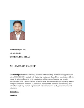 Kashifali872@gmail.com
+92 305 4325435
CURRICULUM VITAE
MUAMMAD KASHIF
Careerobjective:I am a motivated, passionate and hardworking Health and Safety professional
who is NEBOSH, IOSH qualified with Engineering background, I can deliver my attentive skills to
ensure the safety and security of the organization and its workers,Energetic and versatile
problem-solver with a genuine interest in implementing and maintaininghealth and safety practice
for a goodstandard for businesses. Keen to work for a reputable employer in a stimulating role
where I can apply my excellent organisational and communication skills, professionalism and
enthusiasm.
Education:
NEBOSH
 