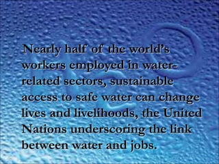 ..
   Nearly half of the world’sNearly half of the world’s
workers employed in water-workers employed in water-
related sectors, sustainablerelated sectors, sustainable
access to safe water can changeaccess to safe water can change
lives and livelihoods, the Unitedlives and livelihoods, the United
Nations underscoring the linkNations underscoring the link
between water and jobs.between water and jobs.
 