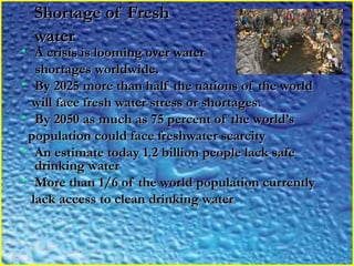 Shortage of FreshShortage of Fresh
waterwater
• A crisis is looming over waterA crisis is looming over water
shortages worldwide.shortages worldwide.
• By 2025 more than half the nations of the worldBy 2025 more than half the nations of the world
will face fresh water stress or shortages.will face fresh water stress or shortages.
• By 2050 as much as 75 percent of the world’sBy 2050 as much as 75 percent of the world’s
population could face freshwater scarcitypopulation could face freshwater scarcity
• An estimate today 1.2 billion people lack safeAn estimate today 1.2 billion people lack safe
drinking waterdrinking water
• More than 1/6 of the world population currentlyMore than 1/6 of the world population currently
lack access to clean drinking waterlack access to clean drinking water
 