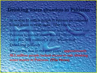 Drinking water situation in PakistanDrinking water situation in Pakistan
• More than 55 million people in Pakistan are estimatedMore than 55 million people in Pakistan are estimated
to lack access to clean water.  (The News)to lack access to clean water.  (The News)
• water, sanitation and hygiene related diseases cost
Pakistan economy about Rs. 112 billion per year
over Rs. 300 million a day. (National
Drinking policy)
• We can see that in the past years , approximately
38.5 million people lacked access to safe drinking
water source in Pakistan. (The News)(The News)
 
