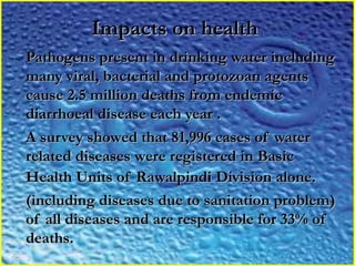 Impacts on healthImpacts on health
- Pathogens present in drinking water includingPathogens present in drinking water including
many viral, bacterial and protozoan agentsmany viral, bacterial and protozoan agents
cause 2.5 million deaths from endemiccause 2.5 million deaths from endemic
diarrhoeal disease each year .diarrhoeal disease each year .
- A survey showed that 81,996 cases of waterA survey showed that 81,996 cases of water
related diseases were registered in Basicrelated diseases were registered in Basic
Health Units of Rawalpindi Division alone.Health Units of Rawalpindi Division alone.
- (including diseases due to sanitation problem)(including diseases due to sanitation problem)
of all diseases and are responsible for 33% ofof all diseases and are responsible for 33% of
deaths.deaths.
 