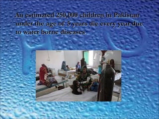 ..
An estimated 250,000 children in PakistanAn estimated 250,000 children in Pakistan
under the age of 5 years die every year dueunder the age of 5 years die every year due
to water borne diseasesto water borne diseases..
 