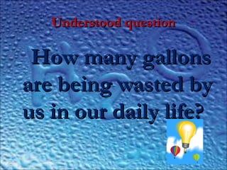 Understood questionUnderstood question
How many gallonsHow many gallons
are being wasted byare being wasted by
us in our daily life?us in our daily life?
 