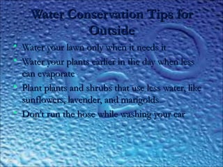 Water Conservation Tips forWater Conservation Tips for
OutsideOutside
• Water your lawn only when it needs itWater your lawn only when it needs it
• Water your plants earlier in the day when lessWater your plants earlier in the day when less
can evaporatecan evaporate
• Plant plants and shrubs that use less water, likePlant plants and shrubs that use less water, like
sunflowers, lavender, and marigoldssunflowers, lavender, and marigolds
• Don’t run the hose while washing your carDon’t run the hose while washing your car
 
