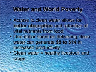 Water and World PovertyWater and World Poverty
• Access to clean water allows forAccess to clean water allows for
better absorptionbetter absorption and retention ofand retention of
vital nutrients from foodvital nutrients from food
• One dollar spent on delivering cleanOne dollar spent on delivering clean
water can generatewater can generate $8 to $14$8 to $14 inin
increased productivityincreased productivity
• Clean water = healthy livestock andClean water = healthy livestock and
cropscrops
 