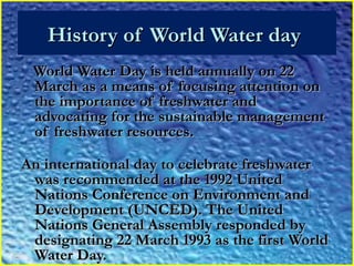 History of World Water dayHistory of World Water day
World Water Day is held annually on 22World Water Day is held annually on 22
March as a means of focusing attention onMarch as a means of focusing attention on
the importance of freshwater andthe importance of freshwater and
advocating for the sustainable managementadvocating for the sustainable management
of freshwater resources.of freshwater resources.
An international day to celebrate freshwaterAn international day to celebrate freshwater
was recommended at the 1992 Unitedwas recommended at the 1992 United
Nations Conference on Environment andNations Conference on Environment and
Development (UNCED). The UnitedDevelopment (UNCED). The United
Nations General Assembly responded byNations General Assembly responded by
designating 22 March 1993 as the first Worlddesignating 22 March 1993 as the first World
Water Day.Water Day.
 