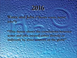 20162016
Water and JobsWater and Jobs ("Better water, better ("Better water, better
jobs")jobs")
““This theme shows the correlations betweenThis theme shows the correlations between
water and jobs created either directly orwater and jobs created either directly or
indirectly by water sources on the globe”indirectly by water sources on the globe”
 