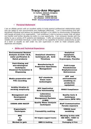 Tracy-Ann Morgan
41 Tairfelin, Wildmill, Bridgend.
CF31 1SH
Tel. (Home): 01656 658 546
Tel. (Mobile): 07970 450 549
Email: mrs.t.a.morgan@gmail.com
• Personal Statement
I am an affable person with an excellent ability to build positive professional relationships easily
and can adapt to new environments and challenges effectively. I am a hard-working and self-
disciplined individual and believe my greatest strength is my ability to communicate competently
with people all levels of an organization. I am ambitious I wish to pursue a career that will allow
me transfer and further develop my skills in a new opportunity. I am computer literate with the
ability to use a variety of IT systems and databases. I offer any prospective employer a flexible,
reliable and committed individual; I pride myself on my capability to function productively as part
of a team or equally as well under my own supervision in order to meet company goals,
objectives and targets.
• Skills and Technical Experience
Environmental Related
Analysis (C.O.Ds T.S.S,
water purification &
Hatch products
Analytical chemistry
techniques pH, Acid
Titrations
Analytical
equipment.
FT-120 FTIR,
Cryoscopes, Flurofos
Petri-filming and
microbiological
techniques
Chemical Formulation &
Dispensing
Manufacturing &
Production Operations
Management
Culti-Loops
Pseudomonas
Staphylococcus
Entrococcus
Media preparation and
TVC recording
GLP standards
Clean room
technologies
ATP and
environmental
swabbing on
production
equipment
Acidity titration &
working aseptically
SPC Application
Data functionality
EH&S Compliance
Management and
Development
experience
Laboratory
Information
Management Systems
(LIMS)
Quality tools &
techniques
experience (NPD/ KPI)
COSHH AND HACCP
Quality Water Analysis
techniques
Staff Communication
Forums exposure
Organoleptic
Techniques Traceability auditing
VRBGA hand
swabbing
BRC
&
GMP
5S/ 6sigma support teams
Working in-line with
ISO 9001, 14001 &
18001
Worked to gain QMS & Auditing Packaging & Print
 