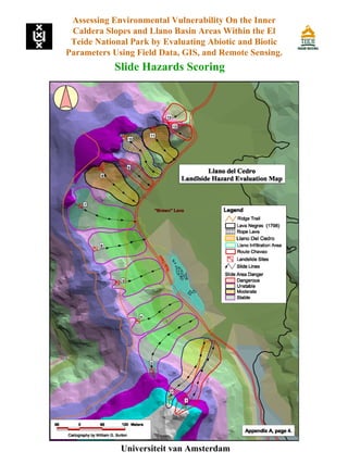 Slide Hazards Scoring
Universiteit van Amsterdam
Assessing Environmental Vulnerability On the Inner
Caldera Slopes and Llano Basin Areas Within the El
Teide National Park by Evaluating Abiotic and Biotic
Parameters Using Field Data, GIS, and Remote Sensing.
 