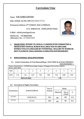 Curriculum Vitae
Name: NILADRIGHOSH
Date of Birth: 24 / 08 / 1993 (DD/MM/YYYY)
Permanent Address: 2ND STREET, M.H. COMPLEX,
I.T.I. AMBAGAN , DURGAPUR-713212.
E-Mail: niladri.pom@gmail.com
Mobile No: +91 9002676504
Alternative No.: +91 8906273294
1. OBJECTIVE: INTEND TO BUILD A CAREER WITH COMMITTED &
DEDICATED PEOPLE, WHICH WILL HELP ME TO EXPLORE
MYSELF FULLY & REALIZE MY POTENTIAL. WILLING TO WORK AS
KEY PLAYER IN CHALLENGING & CREATIVE ENVIRONMENT.
2. EDUCATIONAL QUALIFICATIONS:
2.1 Under Graduation: B.Tech (Stream/Dept.: ELECTRICAL & ELECTRONICS
ENGINEERING )
Name of Institution :- NSHM Knowledge Campus, Durgapur (University: WBUT)
Batch: (2012-2016)
SEM 1 2 3 4 5 6 7 8
SGPA 7.22 7.41 6.67 7.82 7.88 7.54 8.00 9.05
DGPA (till date) 7.76
2.2 Secondary & Higher Secondary
Examination Institution/Board
Year of
Passing
Marks
Obtained Out of
(Total)
%
12th Std
W.B.C.H.S.E. 2012 381 500 76.2
10th Std
I.C.S.E. 2010 601 700 86.8
Affix
Photograph
 