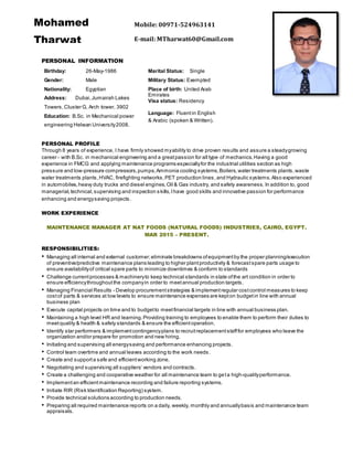 PERSONAL INFORMATION
PERSONAL PROFILE
Through 8 years of experience, I have firmly showed myability to drive proven results and assure a steadygrowing
career - with B.Sc. in mechanical engineering and a greatpassion for all type of mechanics.Having a good
experience in FMCG and applying maintenance programs especiallyfor the industrial utilities section as high
pressure and low-pressure compressors,pumps,Ammonia cooling systems,Boilers,water treatments plants,waste
water treatments plants,HVAC, firefighting networks,PET production lines,and Hydraulic systems. Also experienced
in automobiles,heavy duty trucks and diesel engines,Oil & Gas industry, and safety awareness. In addition to, good
managerial,technical,supervising and inspection skills,Ihave good skills and innovative passion for performance
enhancing and energysaving projects.
WORK EXPERIENCE
MAINTENANCE MANAGER AT NAT FOODS (NATURAL FOODS) INDUSTRIES, CAIRO, EGYPT.
MAR 2015 – PRESENT.
RESPONSIBILITIES:
• Managing all internal and external customer;eliminate breakdowns ofequipmentby the proper planning/execution
of preventive/predictive maintenance plans leading to higher plantproductivity & forecastspare parts usage to
ensure availabilityof critical spare parts to minimize downtimes & conform to standards
• Challenge currentprocesses & machineryto keep technical standards in state ofthe art condition in order to
ensure efficiencythroughoutthe companyin order to meetannual production targets.
• Managing Financial Results - Develop procurementstrategies & implementregular costcontrol measures to keep
costof parts & services at low levels to ensure maintenance expenses are kepton budgetin line with annual
business plan
• Execute capital projects on time and to budgetto meetfinancial targets in line with annual business plan.
• Maintaining a high level HR and learning.Providing training to employees to enable them to perform their duties to
meetquality & health & safety standards & ensure the efficientoperation.
• Identify star performers & implementcontingencyplans to recruitreplacementstafffor employees who leave the
organization and/or prepare for promotion and new hiring.
• Initiating and supervising all energysaving and performance enhancing projects.
• Control team overtime and annual leaves according to the work needs .
• Create and supporta safe and efficientworking zone.
• Negotiating and supervising all suppliers’ vendors and contracts.
• Create a challenging and cooperative weather for all maintenance team to geta high-qualityperformance.
• Implementan efficientmaintenance recording and failure reporting systems.
• Initiate RIR (Risk Identification Reporting) system.
• Provide technical solutions according to production needs.
• Preparing all required maintenance reports on a daily, weekly, monthly and annuallybasis and maintenance team
appraisals.
Birthday: 26-May-1986
Gender: Male
Nationality: Egyptian
Address: Dubai,Jumairah Lakes
Towers,Cluster G, Arch tower, 3902
Education: B.Sc. in Mechanical power
engineering Helwan University2008.
Marital Status: Single
Military Status: Exempted
Place of birth: United Arab
Emirates
Visa status: Residency
Language: Fluentin English
& Arabic (spoken & Written).
Mohamed
Tharwat
Mobile: 00971-524963141
E-mail: MTharwat60@Gmail.com
 