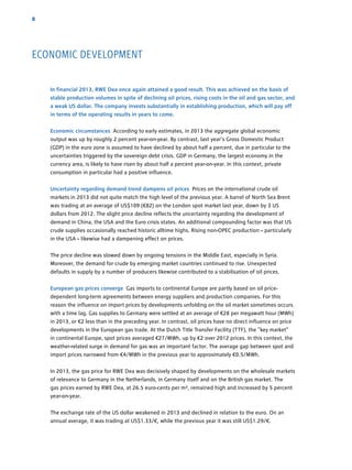 8
In financial 2013, RWE Dea once again attained a good result. This was achieved on the basis of
stable production volumes in spite of declining oil prices, rising costs in the oil and gas sector, and
a weak US dollar. The company invests substantially in establishing production, which will pay off
in terms of the operating results in years to come.
Economic circumstances According to early estimates, in 2013 the aggregate global economic
­output was up by roughly 2 percent year-on-year. By contrast, last year’s Gross ­Domestic Product
(GDP) in the euro zone is assumed to have declined by about half a percent, due in particular to the
uncertainties triggered by the sovereign debt crisis. GDP in Germany, the largest economy in the
­currency area, is likely to have risen by about half a percent year-on-year. In this context, private
­consumption in particular had a positive influence.
Uncertainty regarding demand trend dampens oil prices Prices on the international crude oil
­markets in 2013 did not quite match the high level of the previous year. A barrel of North Sea Brent
was trading at an average of US$109 (€82) on the London spot market last year, down by 3 US
dollars from 2012. The slight price decline reflects the uncertainty regarding the development of
demand in China, the USA and the Euro crisis states. An additional compounding factor was that US
crude supplies occasionally reached historic alltime highs. Rising non-OPEC production – ­particularly
in the USA – likewise had a dampening effect on prices.
The price decline was slowed down by ongoing tensions in the Middle East, especially in Syria.
­Moreover, the demand for crude by emerging market countries continued to rise. Unexpected
defaults in supply by a number of producers likewise contributed to a stabilisation of oil prices.
European gas prices converge Gas imports to continental Europe are partly based on oil price-
dependent long-term agreements between energy suppliers and production companies. For this
reason the influence on import prices by developments unfolding on the oil market sometimes occurs
with a time lag. Gas supplies to Germany were settled at an average of €28 per megawatt hour (MWh)
in 2013, or €2 less than in the preceding year. In contrast, oil prices have no direct influence on price
developments in the European gas trade. At the Dutch Title Transfer Facility (TTF), the “key market”
in continental Europe, spot prices averaged €27/MWh, up by €2 over 2012 prices. In this context, the
weather-related surge in demand for gas was an important factor. The average gap between spot and
import prices narrowed from €4/MWh in the previous year to approximately €0.5/MWh.
In 2013, the gas price for RWE Dea was decisively shaped by developments on the wholesale markets
of relevance to Germany in the Netherlands, in Germany itself and on the British gas market. The
gas prices earned by RWE Dea, at 26.5 euro-cents per m³, remained high and increased by 5 percent
year-on-year.
The exchange rate of the US dollar weakened in 2013 and declined in relation to the euro. On an
­annual average, it was trading at US$1.33/€, while the previous year it was still US$1.29/€.
ECONOMIC DEVELOPMENT
 