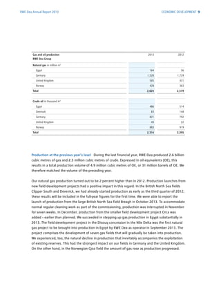 RWE Dea Annual Report 2013
Production at the previous year’s level During the last financial year, RWE Dea produced 2.6 billion
cubic metres of gas and 2.3 million cubic metres of crude. Expressed in oil equivalents (OE), this
results in a total production volume of 4.9 million cubic metres of OE, or 31 million barrels of OE. We
therefore matched the volume of the preceding year.
Our natural gas production turned out to be 2 percent higher than in 2012. Production launches from
new field development projects had a positive impact in this regard. In the British North Sea fields
Clipper South and Devenick, we had already started production as early as the third quarter of 2012;
these results will be included in the full-year figures for the first time. We were able to report the
launch of production from the large British North Sea field Breagh in October 2013. To accommodate
normal regular cleaning work as part of the commissioning, production was interrupted in ­November
for seven weeks. In December, production from the smaller field development ­project Orca was
added – earlier than planned. We succeeded in stepping up gas production in Egypt ­substantially in
2013. The field development project in the Disouq concession in the Nile Delta was the first natural
gas project to be brought into production in Egypt by RWE Dea as operator in ­September 2013. The
project comprises the development of seven gas fields that will gradually be taken into ­production.
We experienced, too, the natural decline in production that inevitably accompanies the exploitation
of existing reserves. This had the strongest impact on our fields in Germany and the United ­Kingdom.
On the other hand, in the Norwegian Gjoa field the amount of gas rose as production progressed.
Gas and oil production
RWE Dea Group
2013 2012
Natural gas in million m3
Egypt 164 56
Germany 1,528 1,729
United Kingdom 505 431
Norway 428 363
Total 2,625 2,579
Crude oil in thousand m3
Egypt 486 514
Denmark 83 148
Germany 821 792
United Kingdom 43 22
Norway 883 919
Total 2,316 2,395
ECONOMIC DEVELOPMENT 9
 