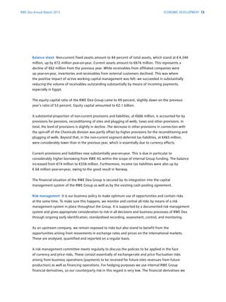 Balance sheet Non-current fixed assets amount to 84 percent of total assets, which stand at € 4,340
million, up by €72 million year-on-year. Current assets amount to €676 million. This represents a
decline of €62 million from the previous year. While receivables from affiliated companies were
up year-on-year, inventories and receivables from external customers declined. This was where
the ­positive impact of active working capital management was felt: we succeeded in substantially
­reducing the volume of receivables outstanding substantially by means of incoming payments,
­especially in Egypt.
The equity capital ratio of the RWE Dea Group came to 49 percent, slightly down on the previous
year’s ratio of 53 percent. Equity capital amounted to €2.1 billion.
A substantial proportion of non-current provisions and liabilities, at €606 million, is accounted for by
provisions for pensions, reconditioning of sites and plugging of wells, taxes and other ­provisions. In
total, the level of provisions is slightly in decline. The decrease in other provisions in connection with
the spin-off of the Chemicals division was partly offset by higher provisions for the ­reconditioning and
plugging of wells. Beyond that, in the non-current segment deferred tax liabilities, at €465 million,
were considerably lower than in the previous year, which is essentially due to currency effects.
Current provisions and liabilities rose substantially year-on-year. This is due in particular to
­considerably higher borrowing from RWE AG within the scope of internal Group funding. The ­balance
increased from €74 million to €338 million. Furthermore, income tax liabilities were also up by
€ 68 million year-on-year, owing to the good result in Norway.
The financial situation of the RWE Dea Group is secured by its integration into the capital
­management system of the RWE Group as well as by the existing cash pooling agreement.
Risk management It is our business policy to make optimum use of opportunities and contain risks
at the same time. To make sure this happens, we monitor and control all risks by means of a risk
­management system in place throughout the Group. It is supported by a documented risk management
system and gives appropriate consideration to risk in all decisions and business processes of RWE Dea
through ongoing early identification, standardised recording, assessment, control, and monitoring.
As an upstream company, we remain exposed to risks but also stand to benefit from the
­opportunities arising from movements in exchange rates and prices on the international markets.
These are analysed, quantified and reported on a regular basis.
A risk management committee meets regularly to discuss the policies to be applied in the face
of ­currency and price risks. These consist essentially of exchange-rate and price fluctuation risks
­arising from business operations (payments to be received for future sites revenues from future
­production) as well as financing operations. For hedging purposes we use internal RWE Group
financial ­derivatives, so our counterparty risk in this regard is very low. The financial derivatives we
RWE Dea Annual Report 2013 ECONOMIC DEVELOPMENT 15
 