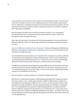 use are primarily currency forwards, currency options, and commodity-price swaps. The terms of such
transactions are based on the term of the underlying transaction and are therefore predominantly
short to medium-term. All ­hedging ­transactions serve the exclusive purpose of covering the risk from
operational and financial ­transactions as well as underlying transactions accounted for or expected
with a high degree of ­probability.
We meet liquidity and default risks by conducting meticulous research on our counterparties
and ­limiting risks by means of appropriate limit parameters within the scope of a default risk
­management system throughout the Group.
Other risks consist primarily in the potential for misinterpreting geological structures and therefore
drilling dry wells. We contain such risks through state-of-the-art technology and systematic ­quality
assurance.
Notes to the RWE Dea Consolidated Financial Statements The Board of Management of RWE Dea AG,
Hamburg, is responsible for the preparation, completeness and accuracy of the Consolidated Financial
Statements for the RWE Dea Group.
The consolidated financial statements as at 31 December 2013 are prepared in accordance with both
the International Financial Reporting Standards (IFRS) applicable in the EU, and the supplementary
accounting regulations applicable pursuant to Sec. 315a (3) of the German Commercial Code (HGB).
All figures for the previous year were determined in conformity with the same principles.
The RWE Dea Consolidated Financial Statements comprise RWE Dea AG and all domestic and foreign
subsidiaries directly or indirectly controlled by RWE Dea AG. On the balance sheet date there were
17 consolidated subsidiaries, five of them foreign. In the year under review a newly founded foreign
company was consolidated for the first time.
No events subject to mandatory disclosure occurred after the balance sheet date.
RWE Dea AG is a wholly owned subsidiary of BGE Beteiligungs-Gesellschaft für ­Energieunternehmen
mbH, Essen, which is in turn a wholly owned subsidiary of RWE AG. RWE Dea AG is included in the
Consolidated Financial Statements of RWE AG, Essen. In 2013, a control and profit and loss transfer
agreement was in place with RWE AG, which was terminated ­effective as at midnight on 31 December
2013. The consolidated financial statements of RWE ­Aktiengesellschaft in ­accordance with IFRS
include our RWE Dea subgroup financial s­tatements as at 31 ­December 2013. A copy of the annual
financial statements is available from RWE ­Aktiengesellschaft, Opernplatz 1, 45128 Essen; the annual
financial statements are filed ­electronically with the operator of the ­German Government Gazette and
are then published there.
16
 