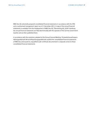 RWE Dea AG voluntarily prepared consolidated financial statements in accordance with the IFRS
and a summarised management report as at 31 December 2013. A copy of the annual financial
­statements is available from the headquarters of RWE Dea AG, Überseering 40, 22297 Hamburg;
the ­annual financial statements are filed electronically with the operator of the German Government
Gazette and are then published there.
In accordance with the resolution adopted at the Annual General Meeting, PricewaterhouseCoopers
Aktiengesellschaft Wirtschaftsprüfungsgesellschaft audited the consolidated financial statements
of RWE Dea and issued its unqualified audit certificate documented in a separate annex to these
­consolidated financial statements.
RWE Dea Annual Report 2013 ECONOMIC DEVELOPMENT 17
 
