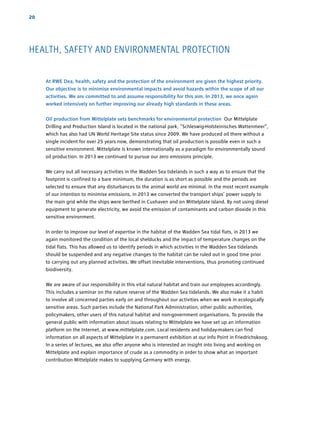 HEALTH, SAFETY AND ENVIRONMENTAL PROTECTION
20
At RWE Dea, health, safety and the protection of the environment are given the highest priority.
Our objective is to minimise environmental impacts and avoid hazards within the scope of all our
activities. We are committed to and assume responsibility for this aim. In 2013, we once again
worked intensively on further improving our already high standards in these areas.
Oil production from Mittelplate sets benchmarks for environmental protection Our Mittelplate
Drilling and Production Island is located in the national park, “Schleswig-Holsteinisches Wattenmeer”,
which has also had UN World Heritage Site status since 2009. We have produced oil there without a
single incident for over 25 years now, demonstrating that oil production is possible even in such a
sensitive environment. Mittelplate is known internationally as a paradigm for environmentally sound
oil production. In 2013 we continued to pursue our zero emissions principle.
We carry out all necessary activities in the Wadden Sea tidelands in such a way as to ensure that the
footprint is confined to a bare minimum, the duration is as short as possible and the periods are
selected to ensure that any disturbances to the animal world are minimal. In the most recent example
of our intention to minimise emissions, in 2013 we converted the transport ships’ power supply to
the main grid while the ships were berthed in Cuxhaven and on Mittelplate island. By not using diesel
equipment to generate electricity, we avoid the emission of contaminants and carbon dioxide in this
sensitive environment.
In order to improve our level of expertise in the habitat of the Wadden Sea tidal flats, in 2013 we
again monitored the condition of the local shelducks and the impact of temperature changes on the
tidal flats. This has allowed us to identify periods in which ­activities in the Wadden Sea tidelands
should be suspended and any negative changes to the habitat can be ruled out in good time prior
to carrying out any planned activities. We offset inevitable interventions, thus promoting continued
biodiversity.
We are aware of our responsibility in this vital natural habitat and train our employees ­accordingly.
This includes a seminar on the nature reserve of the Wadden Sea tidelands. We also make it a habit
to involve all concerned parties early on and throughout our activities when we work in ­ecologically
sensitive areas. Such parties include the National Park Administration, other public authorities,
­policymakers, other users of this natural habitat and non-government organisations. To provide the
general public with information about issues relating to Mittelplate we have set up an ­information
platform on the Internet, at www.mittelplate.com. Local residents and holiday-makers can find
information on all aspects of Mittelplate in a ­permanent ­exhibition at our Info Point in Friedrichskoog.
In a series of lectures, we also offer anyone who is interested an insight into living and working on
Mittelplate and explain importance of crude as a commodity in order to show what an important
contribution Mittelplate makes to supplying Germany with energy.
 