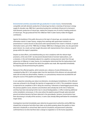 RWE Dea Annual Report 2013
Environmental activities associated with gas production in Lower Saxony Environmentally
c­ompatible and safe domestic production of natural gas has been a mainstay of Germany’s energy
supply for decades now. RWE Dea’s operational production contributes 20 percent to Germany’s
total domestic production of natural gas, making the Company one of country’s leading ­producers
of natural gas. The gas produced from the Völkersen field in Lower Saxony makes the biggest
­contribution.
Against the backdrop of the public discourse on the topic of natural gas, we constantly ­organise
information events in Lower Saxony, ranging from meetings with government ministers via
­presentations in various forums to discussions with representatives from citizen’s initiatives. A special
information event, part of the “RWE Dea im Dialog” (RWE Dea in Dialogue) series, has also generated
great interest. As a result, we have sought discussion with representatives from a diverse range of
groups within the region's population.
Despite our best efforts, and notwithstanding our strict compliance with the relevant legal
­provisions, at the end of 2011 we discovered elevated levels of aromatic hydrocarbons, such
as ­benzene, in the soil immediately adjacent to a pipeline carrying reservoir water from the gas
­production at Völkersen in Lower Saxony. An investigation determined that the hydrocarbons had
diffused through the PE material from which the pipeline was made. We responded immediately
by emptying and decommissioning the pipeline.
Removal of the affected pipeline, which extends over a distance of some 20 kilometres, was
­completed by May 2013. Soil samples taken from the two-thirds of this distance not saturated with
water did not show any abnormalities. However, as a precautionary measure we excavated the soil
along the course of the pipeline and disposed of it.
In one ­subsection extending over about one kilometre, microbiological rehabilitation of the affected
areas was achieved in situ through the injection of oxygenated air in 2013. This remediation measure
is expected to be completed in 2014. Along the remaining 7 kilometres of waterlogged ground along
the ­previous pipeline course, benzene concentrations were already low at the time of detection,
and they have been decreasing further due to natural biodegradation, in effect rendering additional
active ­remediation unnecessary. In the areas where the pipeline passed through water-saturated
ground and where benzene had been detected in the groundwater, benzene concentrations have
been decreasing in virtually all the sections, in some cases already falling well below the remediation
target values.
Investigations launched immediately upon detection by government authorities and by RWE Dea
showed that no benzene had either been taken up by plants growing above the pipeline or been
detected in foodstuffs or animal feed. Both external consultants and government authorities
­confirmed that at no time had there been a danger to vegetation or to the human population.
HEALTH, SAFETY AND ENVIRONMENTAL PROTECTION 21
 