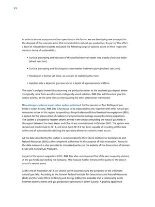 22
In order to ensure acceptance of our operations in the future, we are developing new concepts for
the disposal of the reservoir water that is incidental to natural gas production. As part of this effort,
a team of independent experts evaluated the following range of options based on their respective
merits in terms of sustainability.
• Surface processing and injection of the purified reservoir water into a body of surface water
(direct injection).
• Surface processing and discharge to a wastewater treatment plant (indirect injection).
• Flooding of a former salt mine, as a means of stabilising the mine.
• Injection into a depleted gas reservoir at a depth of approximately 5,000 m.
The team’s analysis showed that returning the production water to the depleted gas deposit where
it originally came from was the most ecologically sound solution. RWE Dea will therefore give this
option priority, at the same time as investigating the other alternatives mentioned.
Mine-damage evidence preservation system optimised As the operator of four Rotliegend gas
fields in Lower Saxony, RWE Dea is facing up to its responsibility and, together with other natural gas
­companies active in this region, is operating a Bergschadenkundliches ­Beweissicherungssystem (BBS),
a system for the preservation of evidence of environmental damage caused by mining ­operations.
The system is designed to register seismic events in the areas ­surrounding the natural gas fields in
the region between the rivers Weser and Elbe. It was commissioned in October 2007. The system was
revised and modernised in 2013, and since April 2013 it has been capable of ­recording all the data
online and of automatically notifying the operators whenever a seismic event occurs.
All the data recorded by the system is communicated to the Federal Institute for Geosciences and
Natural Resources (BGR) as the competent authorities for the purpose of their evaluation. Access to
the data measured is also provided to interested parties on the website of the Association of German
Crude and Natural Gas Producers.
As part of the system upgrade in 2013, RWE Dea also commissioned five of its own ­measuring stations
at the gas fields operated by the Company. This measure further enhances the quality of the data in
case of a seismic event.
At the end of November 2012, an seismic event occurred along the periphery of the Völkersen
­natural gas field. According to the German Federal Institute for Geosciences and Natural Resources
(BGR) and the State Office for Mining and Energy (LBEG) it is probable that a relationship exists
between seismic events and gas production operations in Lower Saxony. A publicly appointed
 