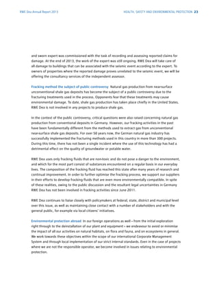 RWE Dea Annual Report 2013
and sworn expert was commissioned with the task of recording and assessing reported claims for
­damage. At the end of 2013, the work of the expert was still ongoing. RWE Dea will take care of
all damage to buildings that can be associated with the seismic event according to the expert. To
owners of properties where the reported damage proves unrelated to the seismic event, we will be
offering the consultancy ­services of the independent assessor.
Fracking method the subject of public controversy Natural gas production from near-surface
­unconventional shale gas deposits has become the subject of a public controversy due to the
­fracturing treatments used in the process. Opponents fear that these treatments may cause
­environmental damage. To date, shale gas production has taken place chiefly in the United States.
RWE Dea is not involved in any projects to produce shale gas.
In the context of the public controversy, critical questions were also raised concerning natural gas
­production from conventional deposits in Germany. However, our fracking activities in the past
have been fundamentally different from the methods used to extract gas from ­unconventional
­near-­surface shale gas deposits. For over 50 years now, the German natural gas industry has
­successfully ­implemented the fracturing methods used in this country in more than 300 projects.
During this time, there has not been a single incident where the use of this technology has had a
detrimental effect on the quality of groundwater or potable water.
RWE Dea uses only fracking fluids that are non-toxic and do not pose a danger to the environment,
and which for the most part consist of substances encountered on a regular basis in our ­everyday
lives. The composition of the fracking fluid has reached this state after many years of research and
continual improvement. In order to further optimise the fracking process, we support our suppliers
in their efforts to develop fracking fluids that are even more environmentally compatible. In spite
of these realities, owing to the public discussion and the resultant legal uncertainties in Germany
RWE Dea has not been involved in fracking activities since June 2011.
RWE Dea continues to liaise closely with policymakers at federal, state, district and municipal level
over this issue, as well as maintaining close contact with a number of stakeholders and with the
­general public, for example via local citizens’ initiatives.
Environmental protection abroad In our foreign operations as well – from the initial exploration
right through to the deinstallation of our plant and equipment – we endeavour to avoid or minimise
the impact of all our activities on natural habitats, on flora and fauna, and on ecosystems in ­general.
We work towards these objectives within the scope of our international Corporate Management
­System and through local implementation of our strict internal standards. Even in the case of projects
where we are not the responsible operator, we become involved in issues relating to environmental
­protection.
HEALTH, SAFETY AND ENVIRONMENTAL PROTECTION 23
 
