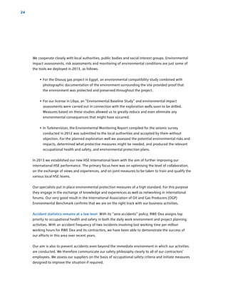 24
We cooperate closely with local authorities, public bodies and social interest groups. Environmental
impact assessments, risk assessments and monitoring of environmental conditions are just some of
the tools we deployed in 2013, as follows.
• For the Disouq gas project in Egypt, an environmental compatibility study combined with
­photographic documentation of the environment surrounding the site provided proof that
the environment was protected and preserved throughout the project.
• For our license in Libya, an “Environmental Baseline Study” and environmental impact
­assessments were carried out in connection with the exploration wells soon to be drilled.
Measures based on these studies allowed us to greatly reduce and even eliminate any
­environmental consequences that might have occurred.
• In Turkmenistan, the Environmental Monitoring Report compiled for the seismic survey
­conducted in 2012 was submitted to the local authorities and accepted by them without
objection. For the planned exploration well we assessed the potential environmental risks and
impacts, determined what protective measures might be needed, and produced the relevant
occupational health and safety, and environmental protection plans.
In 2013 we established our new HSE International team with the aim of further improving our
­international HSE performance. The primary focus here was on optimising the level of ­collaboration,
on the exchange of views and experiences, and on joint measures to be taken to train and qualify the
­various local HSE teams.
Our specialists put in place environmental protection measures of a high standard. For this ­purpose
they engage in the exchange of knowledge and experiences as well as ­networking in international
forums. Our very good result in the International Association of Oil and Gas Producers (OGP)
­Environmental Benchmark confirms that we are on the right track with our ­business activities.
Accident statistics remains at a low level With its “zero accidents” policy, RWE Dea assigns top
priority to occupational health and safety in both the daily work environment and project ­planning
activities. With an accident frequency of two incidents involving lost working time per million
­working hours for RWE Dea and its contractors, we have been able to demonstrate the success of
our efforts in this area over recent years.
Our aim is also to prevent accidents even beyond the immediate environment in which our activities
are conducted. We therefore communicate our safety philosophy clearly to all of our contractors’
employees. We assess our suppliers on the basis of occupational safety criteria and initiate measures
designed to improve the situation if required.
 