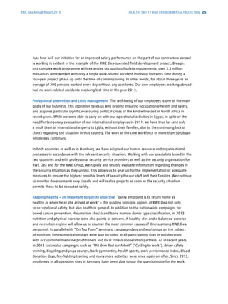 RWE Dea Annual Report 2013
Just how well our initiative for an improved safety performance on the part of our contractors abroad
is working is evident in the example of the RWE Dea-operated field development project, Breagh.
In a complex work programme with extensive occupational safety requirements, over 3.3 million
man-hours were worked with only a single work-related accident involving lost work time during a
four-year project phase up until the time of commissioning. In other words, for about three years an
average of 200 persons worked every day without any accidents. Our own employees working abroad
had no work-related accidents involving lost time in the year 2013.
Professional prevention and crisis management The well-being of our ­employees is one of the main
goals of our business. This aspriation takes us well beyond ensuring occupational health and safety,
and acquires particular significance during political crises of the kind witnessed in North Africa in
recent years. While we were able to carry on with our operational activities in Egypt, in spite of the
need for temporary evacuation of our international employees in 2011, we have thus far sent only
a small team of international experts to Lybia, without their families, due to the continuing lack of
clarity regarding the situation in that country. The work of the core workforce of more than 50 Libyan
employees continues.
In both countries as well as in Hamburg, we have adapted our human resource and organisational
processes in accordance with the relevant security situation. Working with our specialists based in the
two countries and with professional security service providers as well as the security ­organisation for
RWE Dea and for the RWE Group, we rapidly and reliably evaluate information regarding changes in
the security situation as they unfold. This allows us to gear up for the implementation of ­adequate
measures to ensure the highest possible levels of security for our staff and their families. We ­continue
to monitor developments very closely and will realise projects as soon as the security ­situation
­permits these to be executed safely.
Keeping healthy – an important corporate objective “Every employee is to return home as
healthy as when he or she arrived at work” – this guiding principle applies at RWE Dea not only
to ­occupational safety, but also health in general. In addition to the ­nation-wide ­campaigns for
bowel cancer prevention, rheumatism checks and bone marrow donor type ­classification, in 2013
­nutrition and physical exercise were also points of concern. A healthy diet and a ­balanced exercise
and ­recreation regime will allow us to counter the most common causes of ­illness among RWE Dea
personnel. In parallel with “On Top Form” seminars, campaign days and w­orkshops on the subject
of nutrition, fitness motivation days were also included at all ­participating sites in collaboration
with occupational medicine practitioners and local fitness cooperation ­partners. As in recent years,
in 2013 successful campaigns such as “Mit dem Rad zur Arbeit“ (“Cycling to work”), driver safety
training, bicycling and yoga courses, back gymnastics, health sports, work ­performance index, blood
donation days, fire-fighting training and many more activities were once again on offer. Since 2013,
employees in all operation sites in Germany have been able to use the questionnaire for the work
HEALTH, SAFETY AND ENVIRONMENTAL PROTECTION 25
 