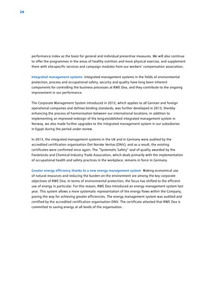 performance index as the basis for general and individual preventive measures. We will also continue
to offer the programmes in the areas of healthy nutrition and more physical exercise, and supplement
them with site-specific services and campaign modules from our workers’ compensation association.
Integrated management systems Integrated management systems in the fields of ­environmental
protection, process and occupational safety, security and quality have long been inherent
­components for controlling the business processes at RWE Dea, and they contribute to the ongoing
improvement in our performance.
The Corporate Management System introduced in 2012, which applies to all German and foreign
operational companies and defines binding standards, was further developed in 2013, thereby
enhancing the process of harmonisation between our international locations. In addition to
­implementing an improved redesign of the long-established integrated management system in
­Norway, we also made further upgrades to the integrated management system in our subsidiaries
in Egypt during the period under review.
In 2013, the integrated management systems in the UK and in Germany were audited by the
­accredited certification organisation Det Norske Veritas (DNV), and as a result, the existing
­certificates were confirmed once again. The “Systematic Safety” seal of quality awarded by the
­Feedstocks and Chemical Industry Trade Association, which deals primarily with the implementation
of occupational health and safety practices in the workplace, remains in force in Germany.
Greater energy efficiency thanks to a new energy management system Making economical use
of natural resources and reducing the burden on the environment are among the key corporate
­objectives of RWE Dea. In terms of environmental protection, the focus has shifted to the efficient
use of energy in particular. For this reason, RWE Dea introduced an energy management system last
year. This system allows a more systematic representation of the energy flows within the Company,
paving the way for achieving greater efficiencies. The energy management system was audited and
certified by the accredited certification organisation DNV. The certificate attested that RWE Dea is
committed to saving energy at all levels of the organisation.
26
 