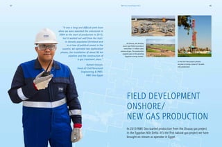 FIELD DEVELOPMENT
ONSHORE/
NEW GAS PRODUCTION
In 2013 RWE Dea started production from the Disouq gas project
in the Egyptian Nile Delta. It’s the first natural gas project we have
brought on stream as operator in Egypt.
In the first two project phases,
we plan to bring a total of 16 wells
into production.
At Disouq, we develop
seven gas fields to produce
more than 11 billion cubic
metres of gas. The production
supplies gas to the growing
Egyptian energy market.
“It was a long and difficult path from
when we were awarded the concession in
2004 to the start of production in 2013,
but it worked out well from the start.
In densely populated farmland and
in a time of political unrest in the
country, we operated two exploration
phases, the installation of about 90 km
pipeline and the construction of
a gas treatment plant.”
Ayman Hassan,
Head of Civil/Structural
Engineering  PMO,
RWE Dea Egypt
RWE Dea Annual Report 201327 28
 