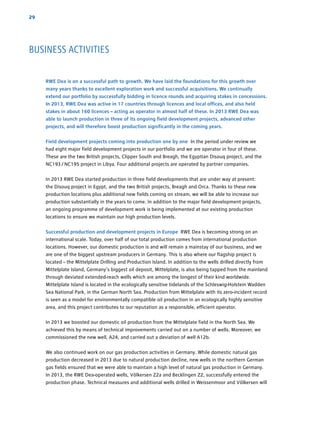 29
RWE Dea is on a successful path to growth. We have laid the foundations for this growth over
many years thanks to excellent exploration work and successful acquisitions. We ­continually
extend our portfolio by successfully bidding in licence rounds and acquiring stakes in ­concessions.
In 2013, RWE Dea was active in 17 countries through licences and local offices, and also held
stakes in about 160 licences – acting as operator in almost half of these. In 2013 RWE Dea was
able to launch production in three of its ongoing field development projects, advanced other
­projects, and will therefore boost production significantly in the coming years.
Field development projects coming into production one by one In the period under review we
had eight major field development projects in our portfolio and we are operator in four of these.
These are the two British projects, Clipper South and Breagh, the Egyptian Disouq project, and the
NC193 / NC195 project in Libya. Four additional projects are operated by partner companies.
In 2013 RWE Dea started production in three field developments that are under way at ­present:
the Disouq project in Egypt, and the two British projects, Breagh and Orca. Thanks to these new
­production locations plus additional new fields coming on stream, we will be able to increase our
production substantially in the years to come. In addition to the major field development ­projects,
an ongoing programme of development work is being implemented at our existing production
­locations to ensure we maintain our high production levels.
Successful production and development projects in Europe RWE Dea is becoming strong on an
international scale. Today, over half of our total production comes from international production
locations. However, our domestic production is and will remain a mainstay of our business, and we
are one of the biggest upstream producers in Germany. This is also where our flagship project is
located – the Mittelplate Drilling and Production Island. In addition to the wells drilled directly from
Mittelplate Island, Germany’s biggest oil deposit, Mittelplate, is also being tapped from the ­mainland
through deviated extended-reach wells which are among the longest of their kind worldwide.
­Mittelplate Island is located in the ecologically sensitive tidelands of the Schleswig-Holstein Wadden
Sea National Park, in the German North Sea. Production from Mittelplate with its zero-incident record
is seen as a model for environmentally compatible oil production in an ecologically highly sensitive
area, and this project contributes to our reputation as a responsible, efficient operator.
In 2013 we boosted our domestic oil production from the Mittelplate field in the North Sea. We
achieved this by means of technical improvements carried out on a number of wells. Moreover, we
commissioned the new well, A24, and carried out a deviation of well A12b.
We also continued work on our gas production activities in Germany. While domestic natural gas
­production decreased in 2013 due to natural production decline, new wells in the northern German
gas fields ensured that we were able to maintain a high level of natural gas production in Germany.
In 2013, the RWE Dea-operated wells, Völkersen Z2a and Becklingen Z2, successfully entered the
production phase. Technical measures and additional wells drilled in Weissenmoor and Völkersen will
BUSINESS ACTIVITIES
 