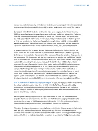 RWE Dea Annual Report 2013
increase our production capacity. In the German North Sea, we have an equity interest in a combined
exploration and development well in licence A6/B4, where work started at the turn of 2013/2014.
Our projects in the British North Sea continued to make good progress. In the United Kingdom,
RWE Dea ramped up its natural gas and associated condensate production substantially. ­Production
from new field development projects coming on stream had a positive impact. The British North
Sea fields Clipper South and Devenick had already started production as early as the third quarter
of 2012 and contributed to the full-year figures for the very first time in 2013. In October 2013,
we were able to report the launch of production from the large British North Sea field Breagh. In
­December, production from the smaller field development project, Orca, also came on stream.
In Norway, gas production increased, whereas the volume of oil production declined slightly. The
­reason for this was that on the one hand, oil production from the Norwegian Gjøa field is ­gradually
declining over time, due to the characteristics of the reservoir, while at the same time the ­proportion of
gas is increasing. This development is in line with expectations. In addition, the ­availability of the LNG
plant at the Snøvhit field has improved substantially. Production in the Snorre field was ­encouragingly
stable in 2013, exceeding the previous year’s output. Work on the Knarr field ­development also
­progressed. The start of production from the Knarr project is planned for 2014. ­Production ­volumes
from Knarr will be transported by means of an FPSO vessel (FPSO stands for floating, ­production,
­storage and offloading). This vessel allows production volumes from the subsea wellheads to be
received on board through risers. These production volumes are then treated and stored on board,
before being shipped offsite. The installation of the two subsea templates and the linkup to the
­pipeline system were completed and the wells are almost finalised. Two additional large-scale
­development projects operated by RWE Dea are in preparation in Norway, namely Zidane and Titan.
Start of production on the Disouq gas project in Egypt In Egypt, we largely succeeded in ­countering
the natural production decline in our three oil fields in the Gulf of Suez. This was achieved by
­implementing measures to boost production, and by commissioning the new oil well Ras Budran.
We sold our equity interests in the marginal production fields West Med Onshore and East Yidma in
order to streamline our portfolio.
We managed to step up gas production in Egypt substantially in 2013. The field development
­project in the Disouq concession in the Nile Delta was the first natural gas project to be brought
into ­production in Egypt by RWE Dea as operator in September 2013. The project comprises the
­development of seven gas fields that are gradually being brought into production.
Alternative development concepts are currently being created for the third-party-operated ­alternative
West Nile Delta field development in the Mediterranean Sea. The need for new development
­concepts arose due to the fact that it was not possible for the location originally planned for the gas
treatment facility to be made available to the consortium of operators by the Egyptian authorities.
BUSINESS ACTIVITIES 30
 