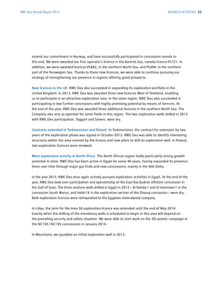 RWE Dea Annual Report 2013
extend our commitment in Norway, and have successfully participated in concession rounds to
this end. We were awarded our first operator's licence in the Barents Sea, namely licence PL721. In
­addition, we were awarded licences PL682, in the northern North Sea, and PL694, in the northern
part of the Norwegian Sea. Thanks to these new licences, we were able to continue pursuing our
strategy of strengthening our presence in regions offering good prospects.
New licences in the UK RWE Dea also succeeded in expanding its exploration portfolio in the
United Kingdom. In 2013, RWE Dea was awarded three new licences West of Shetland, ­enabling
us to ­participate in an attractive exploration area. In the same region, RWE Dea also ­succeeded in
­participating in two further concessions with highly promising potential by means of farm-ins. At
the end of the year, RWE Dea was awarded three additional licences in the southern North Sea. The
Company also acts as operator for some fields in this region. The two exploration wells drilled in 2013
with RWE Dea participation, Taggart and Severn, were dry.
Contracts extended in Turkmenistan and Poland In Turkmenistan, the contract for extension by two
years of the exploration phase was signed in October 2013. RWE Dea was able to identify interesting
structures within the area covered by the licence and now plans to drill an exploration well. In Poland,
two exploration licences were renewed.
More exploration activity in North Africa The North African region holds particularly strong growth
potential in store. RWE Dea has been active in Egypt for some 40 years, having expanded its presence
there over time through major gas finds and new concessions, mainly in the Nile Delta.
In the year 2013, RWE Dea once again actively pursued exploration activities in Egypt. At the end of the
year, RWE Dea took over participation and operatorship of the East Ras Budran offshore ­concession in
the Gulf of Suez. The three onshore wells drilled in Egypt in 2013 – Al Nahda-1 and El Hammam-1 in the
concession South Mariut, and Helal-1X in the exploration section of the ­Disouq concession – were dry.
Both exploration licences were relinquished to the Egyptian state-owned ­company.
In Libya, the term for the Area 58 exploration licence was extended until the end of May 2014.
Exactly when the drilling of the mandatory wells is scheduled to begin in this area will depend on
the ­prevailing security and safety situation. We were able to start work on the 3D seismic campaign in
the NC193 / NC195 concessions in January 2014.
In Mauritania, we spudded an initial exploration well in 2013.
BUSINESS ACTIVITIES 32
 