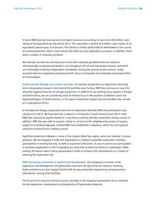 RWE Dea Annual Report 2013
In total, RWE Dea had reserves and contingent resources amounting to more than 230 million cubic
metres of oil equivalents by the end of 2013. This represents a decline of 9 million cubic metres of oil
equivalents year-on-year, or 4 percent. The decline is chiefly attributable to withdrawals in the course
of current production, which could not be fully offset by new exploration successes. In ­addition, there
were a number of necessary revisions.
We evaluate our reserves and resources in line with corporate guidelines that are based on
­internationally recognised standards in use throughout the oil and natural gas industry, and which
are continually revised by independent consultants. During the annual revision process, newly
acquired reservoir engineering and geoscientific data is interpreted and evaluated using state-of-the-
art ­technologies.
Further growth through new venture activities To maintain production at a high level in the long
term and possibly increase it and extend the portfolio even further, RWE Dea continues to scout for
attractive opportunities for oil and gas production. In addition to our existing focus regions in Europe
and North Africa, we are considering areas of interest to us in the Southern Caribbean and in the
Equatorial Region of South America, in the region around the Caspian Sea and the Black Sea, as well
as in Sub-Saharan Africa.
In Trinidad and Tobago, preparatory work for an exploration well with RWE Dea participation was
carried out in 2013. We have also had a presence in Suriname in South America since 2013. Here
RWE Dea acquired an equity interest in a new licence and has already conducted a seismic survey. In
addition, RWE Dea was able to acquire a share in a licence in the neighbouring country of Guyana,
subject to ministerial approval. In Brazil RWE Dea established a subsidiary, which has since gained
admission to Brazil licence bidding rounds.
Significant potential is likewise in store in the Caspian/Black Sea region, where we maintain a strong
presence. We are engaged in talks and negotiations in relation to possible exploration ­activities,
participation in existing licences, as well as acquisition of licences. A case in point is our participation
in exclusive negotiations in 2013 regarding our entry into an attractive licence in ­Azerbaijan. Older,
existing 3D seismic data is being reprocessed in order to enhance the ­interpretation as a means of
reducing the exploration risk.
RWE Dea deeply committed to research and development Our Company’s activities in the
­exploration and development of hydrocarbon reservoirs are typical for our industry. Assisting
these activities is our Geo Support Center with its own production engineering and geosciences
­laboratories, among other facilities.
The focus of our research activities is quite naturally on the ongoing improvement of our methods
for the exploration, development and production of hydrocarbon deposits.
BUSINESS ACTIVITIES 34
 